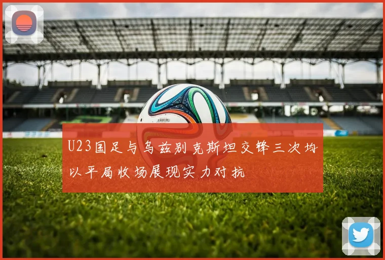 U23国足与乌兹别克斯坦交锋三次均以平局收场展现实力对抗
