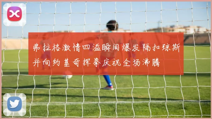 弗拉格激情四溢瞬间爆发隔扣琼斯并向约基奇挥拳庆祝全场沸腾