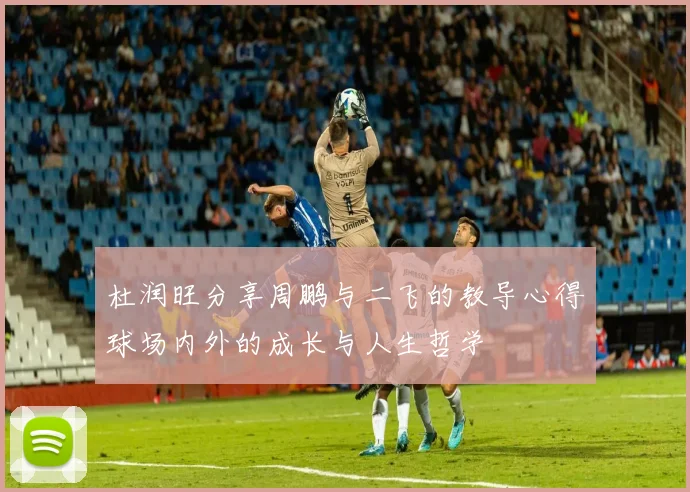 杜润旺分享周鹏与二飞的教导心得球场内外的成长与人生哲学
