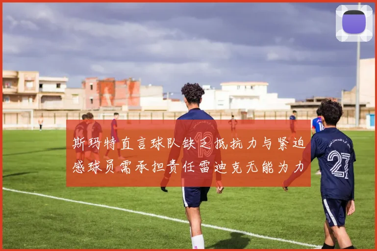 斯玛特直言球队缺乏抵抗力与紧迫感球员需承担责任雷迪克无能为力