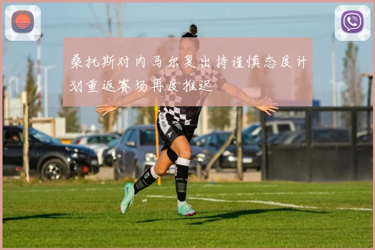 桑托斯对内马尔复出持谨慎态度计划重返赛场再度推迟
