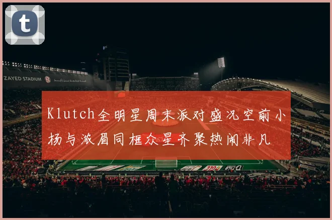 Klutch全明星周末派对盛况空前小杨与浓眉同框众星齐聚热闹非凡