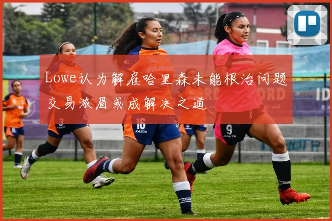 Lowe认为解雇哈里森未能根治问题交易浓眉或成解决之道