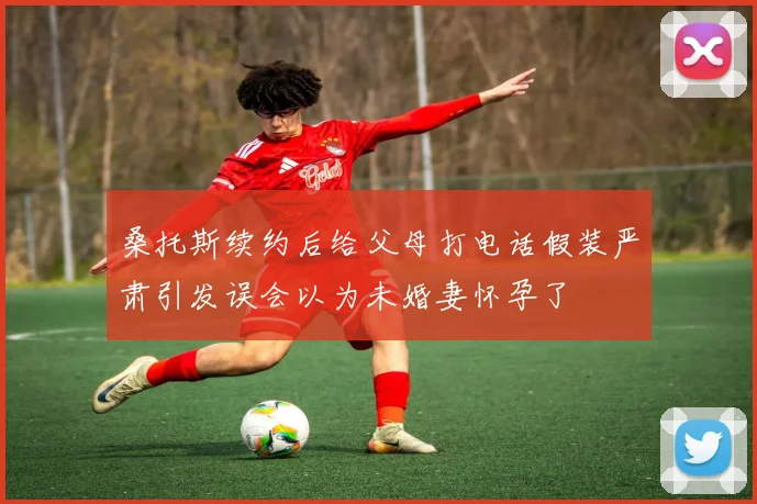 桑托斯续约后给父母打电话假装严肃引发误会以为未婚妻怀孕了