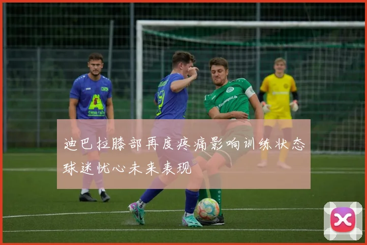 迪巴拉膝部再度疼痛影响训练状态球迷忧心未来表现