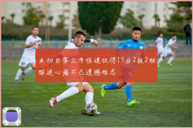 米切尔第三节伤退仅得15分2板2助球迷心痛不已遗憾难忍