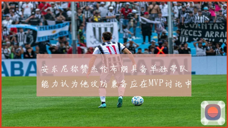 安东尼称赞杰伦布朗具备单独带队能力认为他攻防兼备应在MVP讨论中占有一席之地