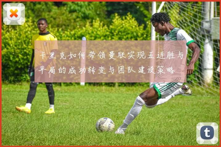 卡里克如何带领曼联实现五连胜与平局的成功转变与团队建设策略