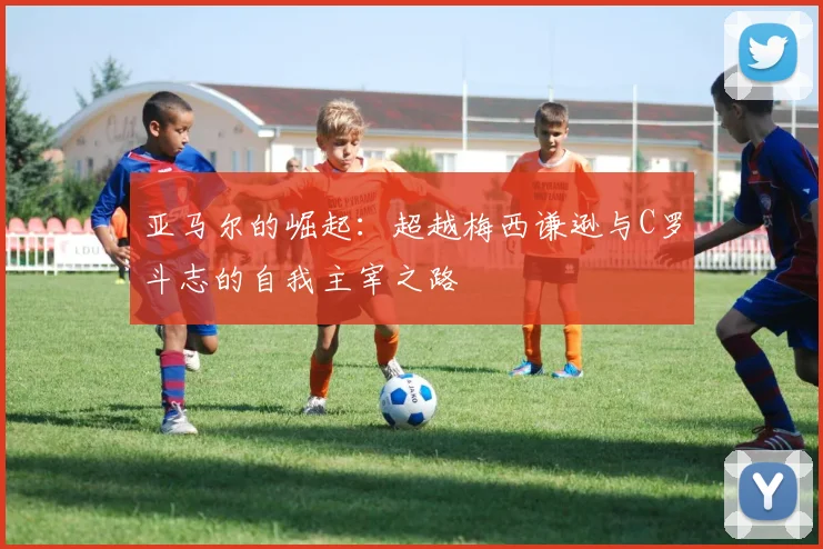 亚马尔的崛起：超越梅西谦逊与C罗斗志的自我主宰之路