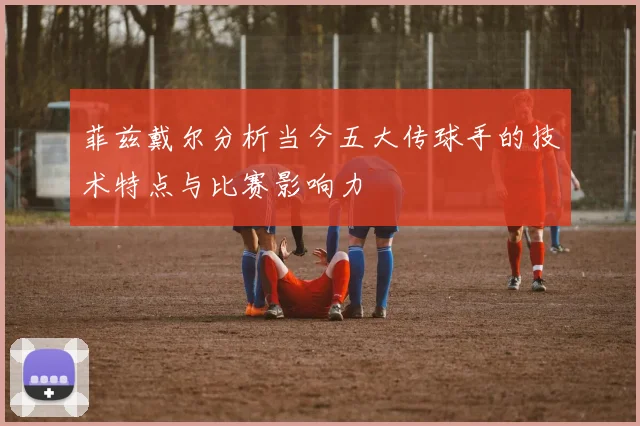 菲兹戴尔分析当今五大传球手的技术特点与比赛影响力