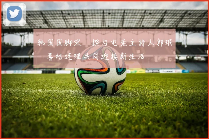 韩国国脚宋旻揆与电竞主持人郭珉瑄喜结连理共同迎接新生活
