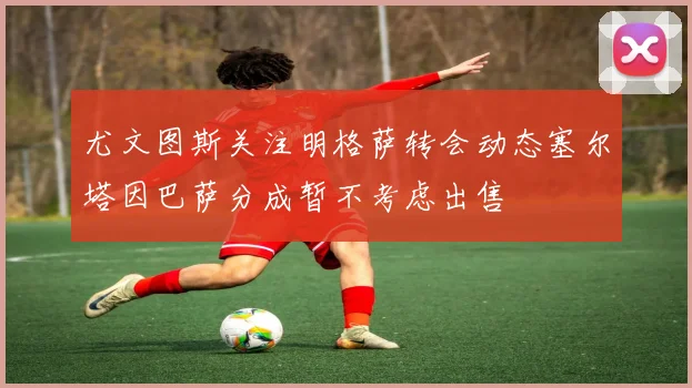 尤文图斯关注明格萨转会动态塞尔塔因巴萨分成暂不考虑出售
