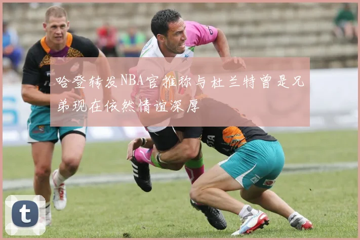 哈登转发NBA官推称与杜兰特曾是兄弟现在依然情谊深厚