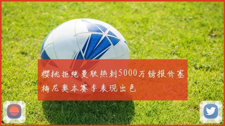 樱桃拒绝曼联热刺5000万镑报价塞梅尼奥本赛季表现出色