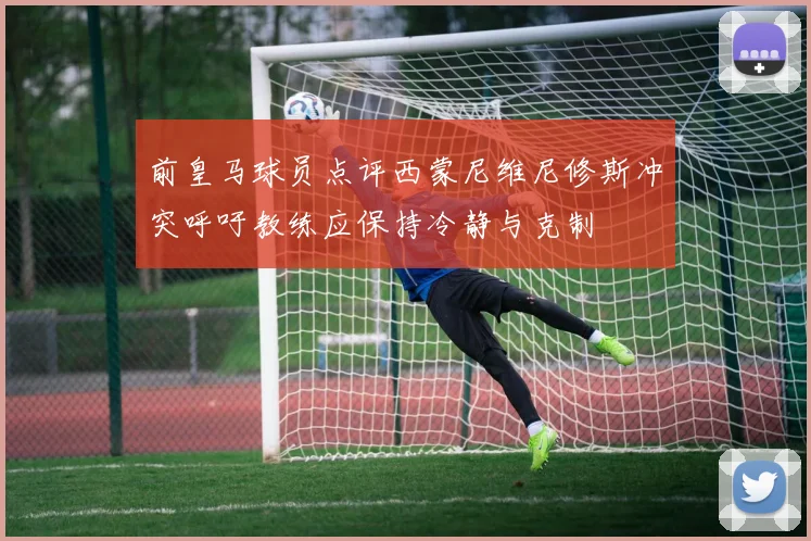 前皇马球员点评西蒙尼维尼修斯冲突呼吁教练应保持冷静与克制