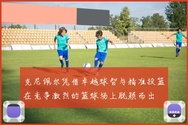 克尼佩尔凭借卓越球智与精准投篮在竞争激烈的篮球场上脱颖而出