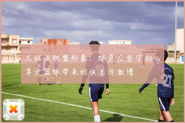 文班谈联盟形象：球员应坚守初心享受篮球带来的快乐与激情