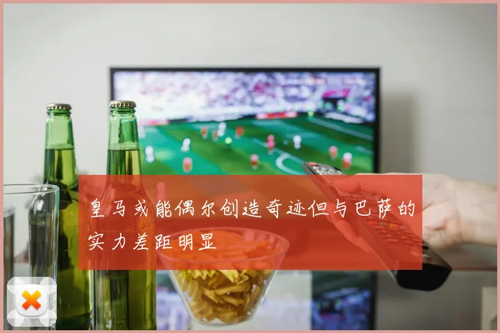 皇马或能偶尔创造奇迹但与巴萨的实力差距明显
