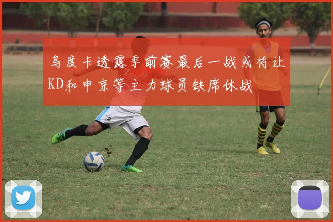 乌度卡透露季前赛最后一战或将让KD和申京等主力球员缺席休战