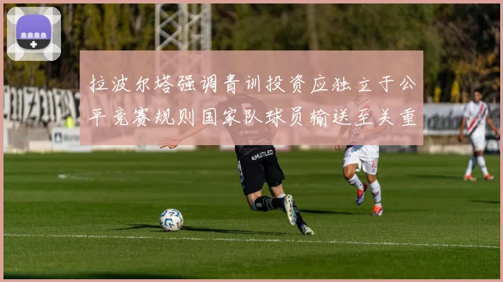 拉波尔塔强调青训投资应独立于公平竞赛规则国家队球员输送至关重要