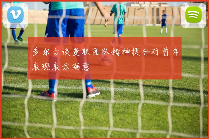 多尔古谈曼联团队精神提升对首年表现表示满意
