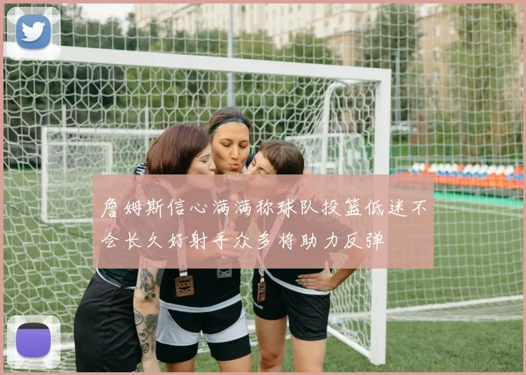 詹姆斯信心满满称球队投篮低迷不会长久好射手众多将助力反弹