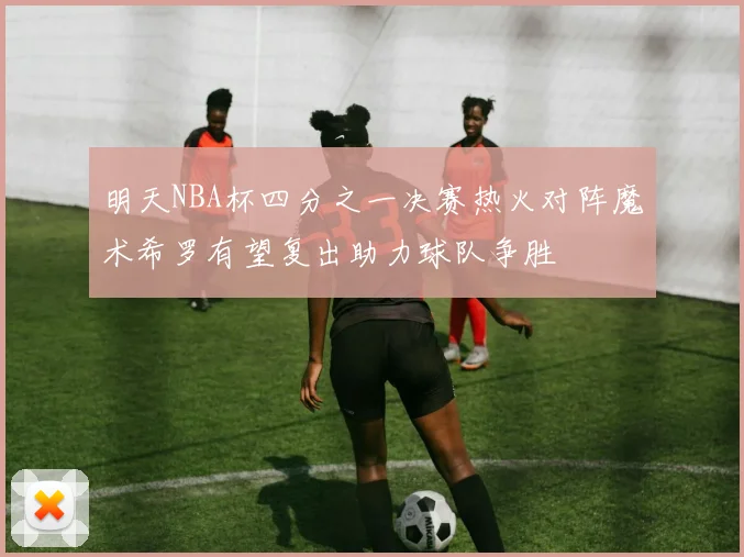明天NBA杯四分之一决赛热火对阵魔术希罗有望复出助力球队争胜