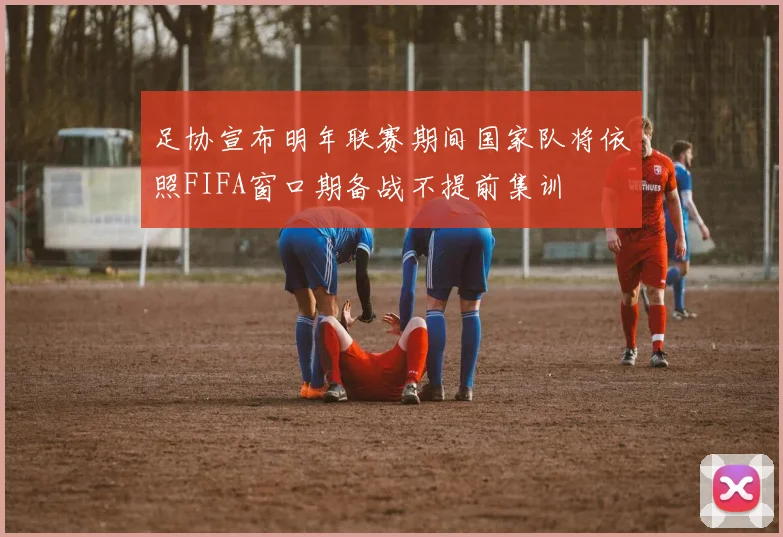 足协宣布明年联赛期间国家队将依照FIFA窗口期备战不提前集训