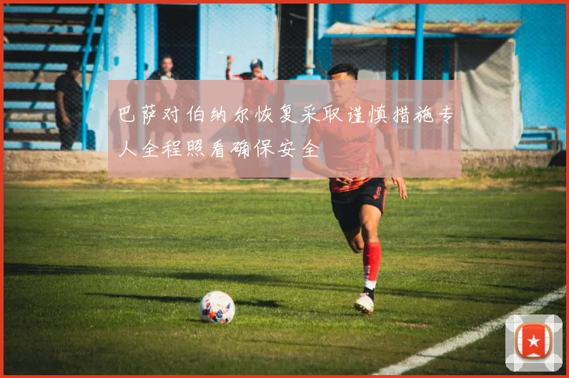 巴萨对伯纳尔恢复采取谨慎措施专人全程照看确保安全