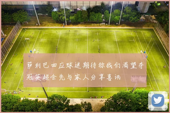 萨利巴回应球迷期待称我们渴望夺冠英超会先与家人分享喜讯