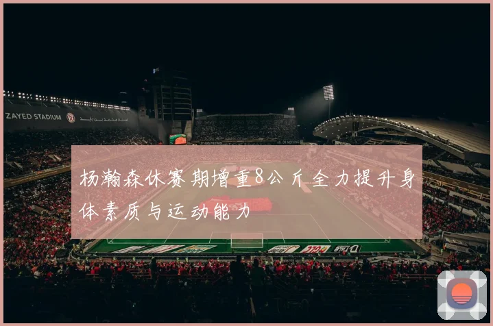 杨瀚森休赛期增重8公斤全力提升身体素质与运动能力
