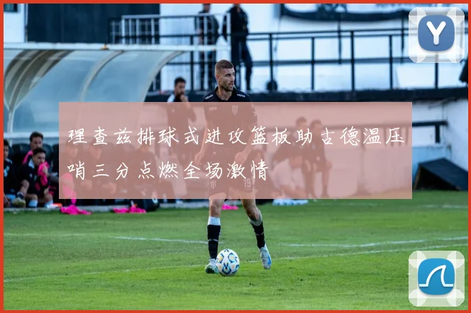 理查兹排球式进攻篮板助古德温压哨三分点燃全场激情