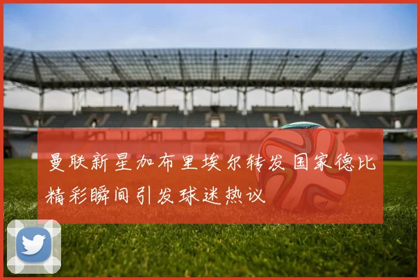 曼联新星加布里埃尔转发国家德比精彩瞬间引发球迷热议