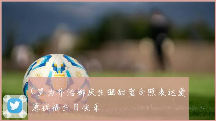 C罗为乔治娜庆生晒甜蜜合照表达爱意祝福生日快乐