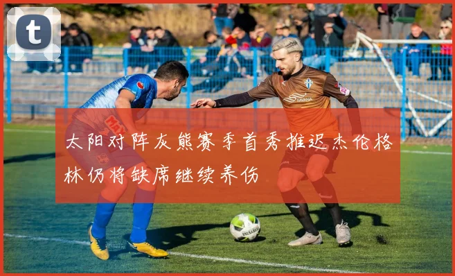 太阳对阵灰熊赛季首秀推迟杰伦格林仍将缺席继续养伤