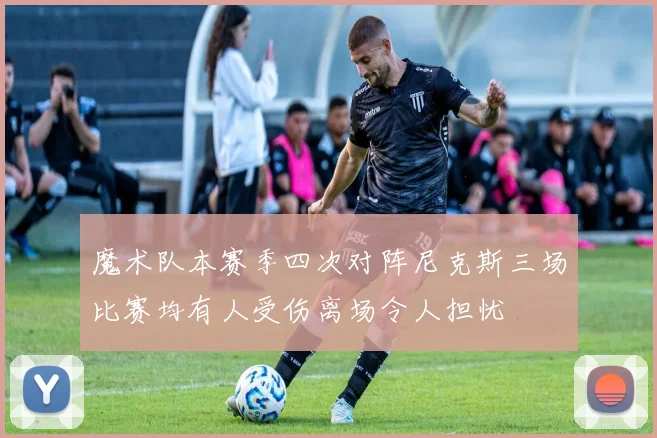 魔术队本赛季四次对阵尼克斯三场比赛均有人受伤离场令人担忧