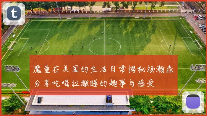 魔童在美国的生活日常揭秘杨瀚森分享吃喝拉撒睡的趣事与感受