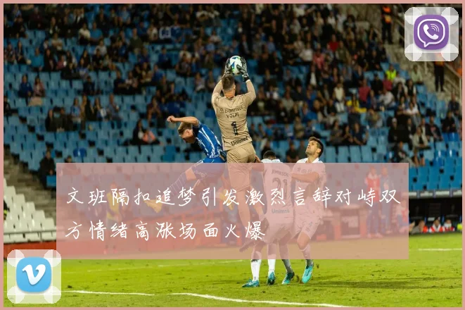 文班隔扣追梦引发激烈言辞对峙双方情绪高涨场面火爆